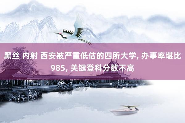 黑丝 内射 西安被严重低估的四所大学， 办事率堪比985， 关键登科分数不高