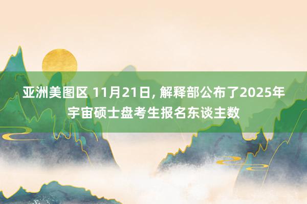 亚洲美图区 11月21日， 解释部公布了2025年宇宙硕士盘考生报名东谈主数