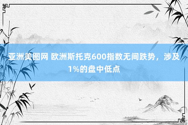 亚洲美图网 欧洲斯托克600指数无间跌势，涉及1%的盘中低点