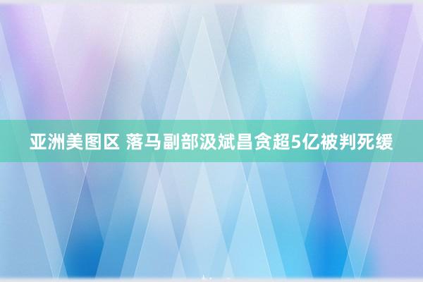 亚洲美图区 落马副部汲斌昌贪超5亿被判死缓