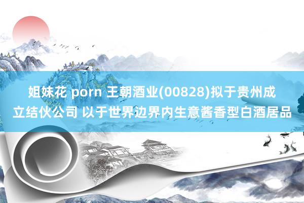 姐妹花 porn 王朝酒业(00828)拟于贵州成立结伙公司 以于世界边界内生意酱香型白酒居品