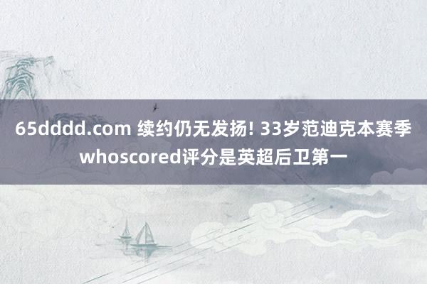 65dddd.com 续约仍无发扬! 33岁范迪克本赛季whoscored评分是英超后卫第一