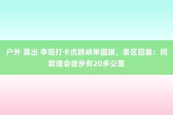 户外 露出 李现打卡虎跳峡举国旗，景区回复：同款理会徒步有20多公里