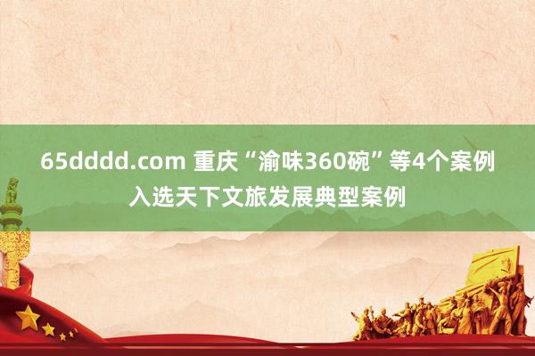 65dddd.com 重庆“渝味360碗”等4个案例入选天下文旅发展典型案例