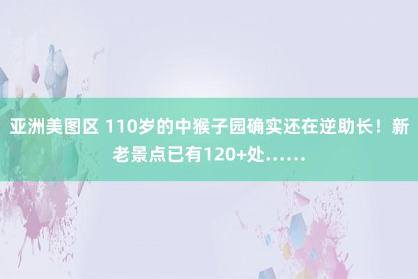 亚洲美图区 110岁的中猴子园确实还在逆助长！新老景点已有120+处……