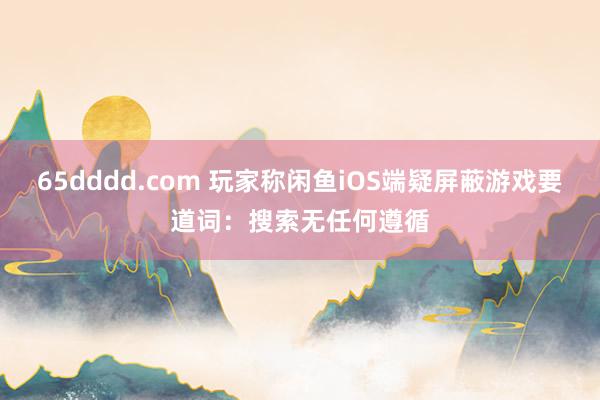 65dddd.com 玩家称闲鱼iOS端疑屏蔽游戏要道词：搜索无任何遵循