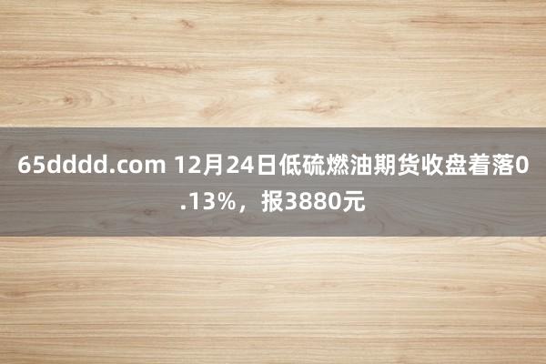 65dddd.com 12月24日低硫燃油期货收盘着落0.13%，报3880元