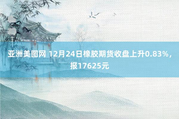 亚洲美图网 12月24日橡胶期货收盘上升0.83%，报17625元