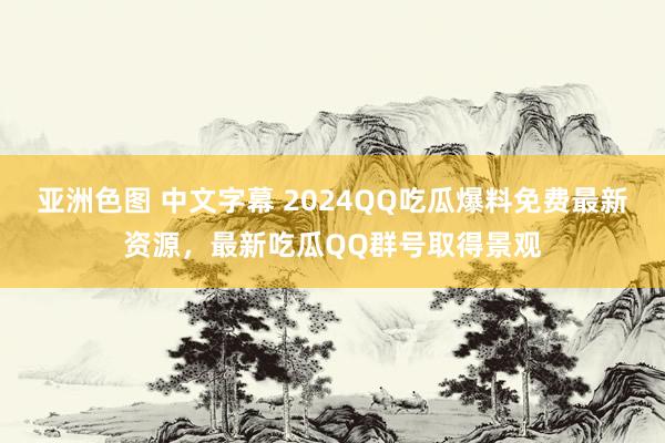 亚洲色图 中文字幕 2024QQ吃瓜爆料免费最新资源，最新吃瓜QQ群号取得景观