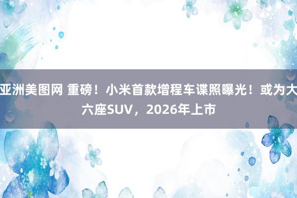 亚洲美图网 重磅！小米首款增程车谍照曝光！或为大六座SUV，