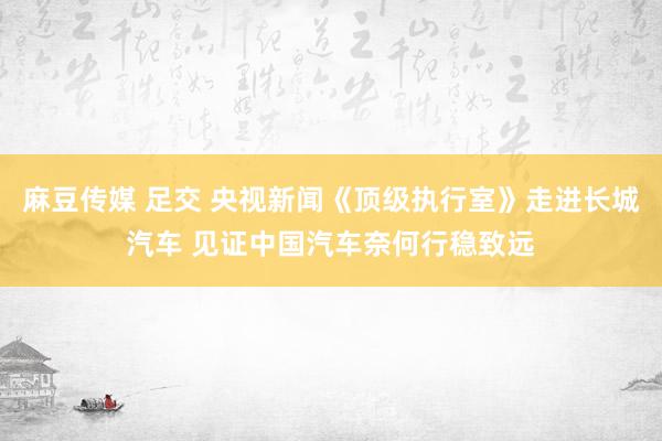 麻豆传媒 足交 央视新闻《顶级执行室》走进长城汽车 见证中国