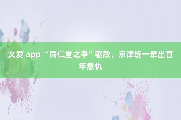 文爱 app “同仁堂之争”驱散，京津统一牵出百年恩仇