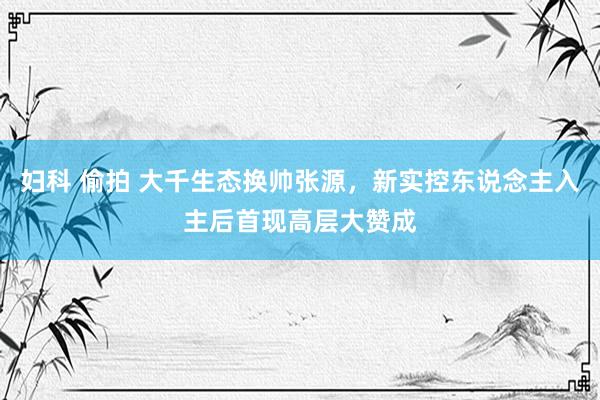 妇科 偷拍 大千生态换帅张源，新实控东说念主入主后首现高层大