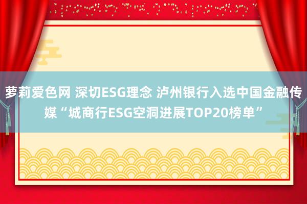 萝莉爱色网 深切ESG理念 泸州银行入选中国金融传媒“城商行