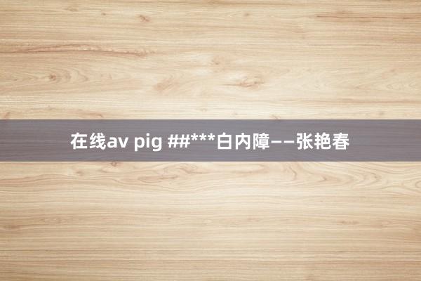 在线av pig ##***白内障——张艳春