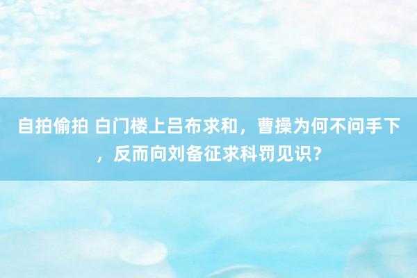 自拍偷拍 白门楼上吕布求和，曹操为何不问手下，反而向刘备征求