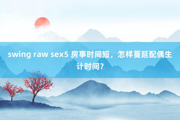 swing raw sex5 房事时间短，怎样蔓延配偶生计时