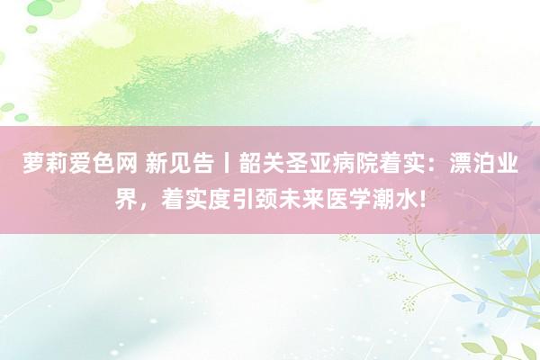 萝莉爱色网 新见告丨韶关圣亚病院着实：漂泊业界，着实度引颈未