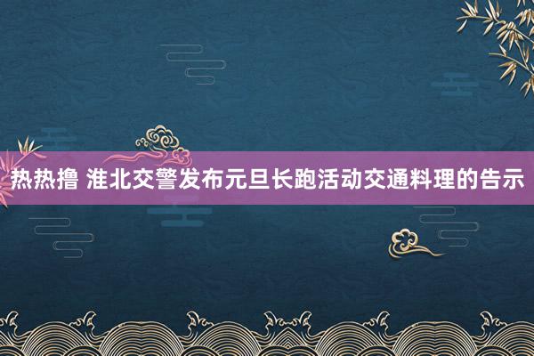 热热撸 淮北交警发布元旦长跑活动交通料理的告示