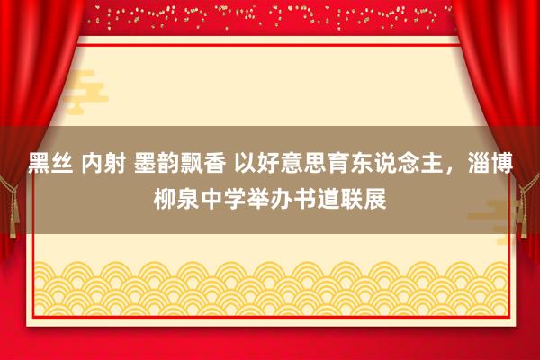 黑丝 内射 墨韵飘香 以好意思育东说念主，淄博柳泉中学举办书