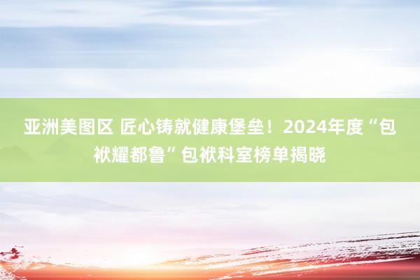 亚洲美图区 匠心铸就健康堡垒！2024年度“包袱耀都鲁”包袱