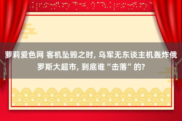 萝莉爱色网 客机坠毁之时， 乌军无东谈主机轰炸俄罗斯大超市， 到底谁“击落”的?