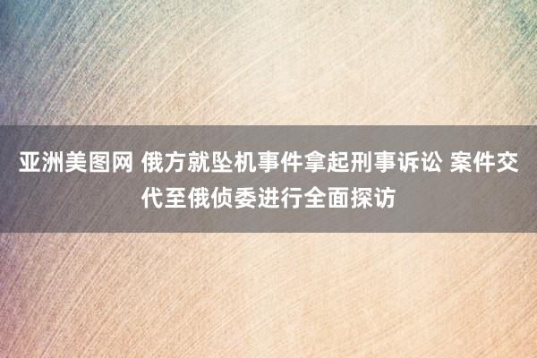 亚洲美图网 俄方就坠机事件拿起刑事诉讼 案件交代至俄侦委进行全面探访