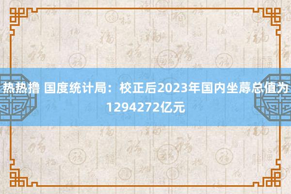 热热撸 国度统计局：校正后2023年国内坐蓐总值为1294272亿元