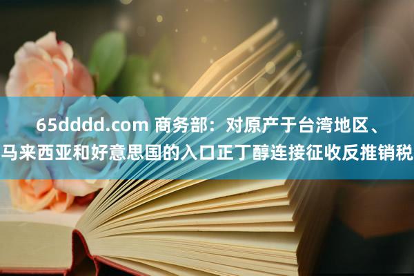 65dddd.com 商务部：对原产于台湾地区、马来西亚和好意思国的入口正丁醇连接征收反推销税