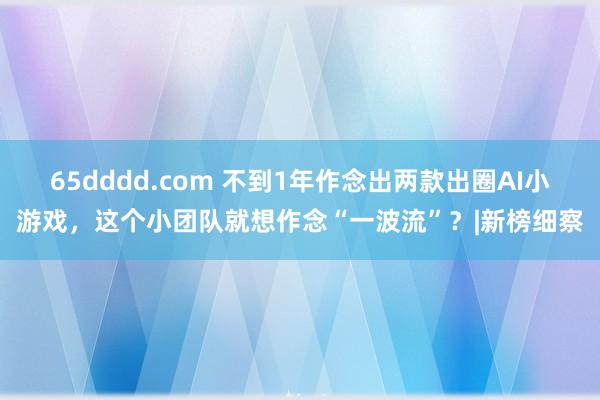 65dddd.com 不到1年作念出两款出圈AI小游戏，这个小团队就想作念“一波流”？|新榜细察