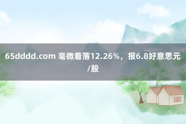 65dddd.com 毫微着落12.26%，报6.8好意思元/股