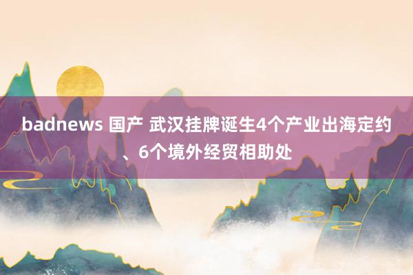 badnews 国产 武汉挂牌诞生4个产业出海定约、6个境外经贸相助处