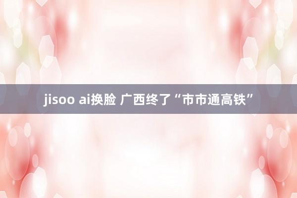 jisoo ai换脸 广西终了“市市通高铁”