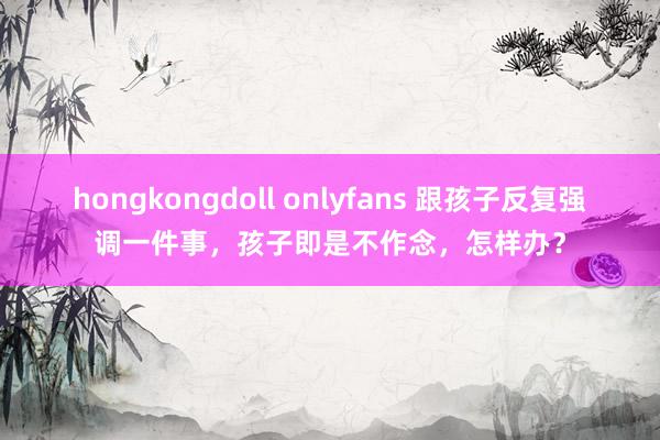 hongkongdoll onlyfans 跟孩子反复强调一