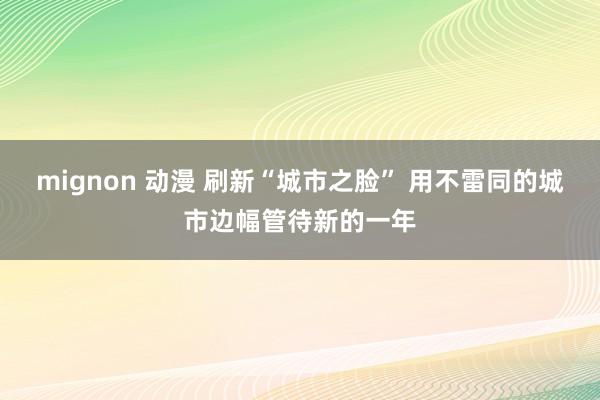 mignon 动漫 刷新“城市之脸” 用不雷同的城市边幅管待