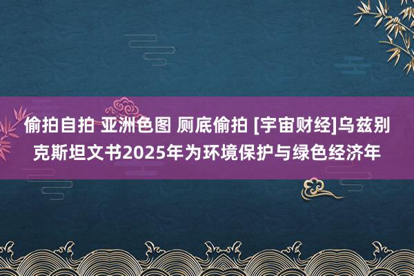 偷拍自拍 亚洲色图 厕底偷拍 [宇宙财经]乌兹别克斯坦文书2025年为环境保护与绿色经济年