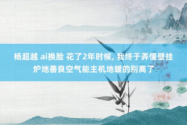 杨超越 ai换脸 花了2年时候， 我终于弄懂壁挂炉地善良空气能主机地暖的别离了