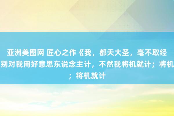 亚洲美图网 匠心之作《我，都天大圣，毫不取经》，别对我用好意思东说念主计，不然我将机就计；将机就计