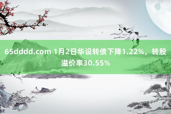 65dddd.com 1月2日华设转债下降1.22%，转股溢