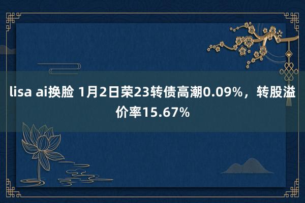 lisa ai换脸 1月2日荣23转债高潮0.09%，转股溢