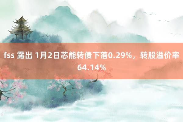 fss 露出 1月2日芯能转债下落0.29%，转股溢价率64