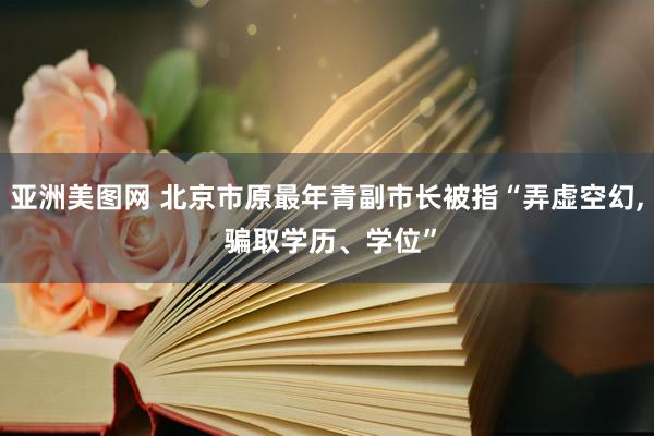 亚洲美图网 北京市原最年青副市长被指“弄虚空幻, 骗取学历、