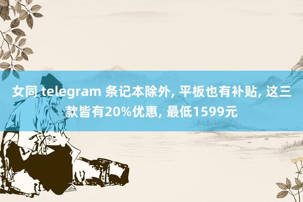 女同 telegram 条记本除外, 平板也有补贴, 这三款