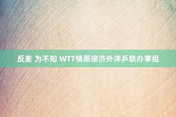 反差 为不知 WTT情愿接济外洋乒联办事组