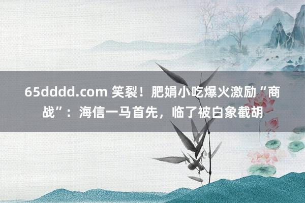 65dddd.com 笑裂！肥娟小吃爆火激励“商战”：海信一马首先，临了被白象截胡