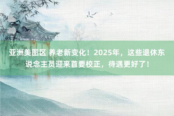 亚洲美图区 养老新变化！2025年，这些退休东说念主员迎来首要校正，待遇更好了！