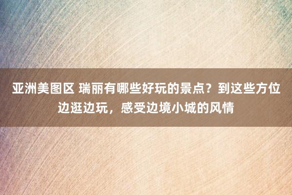 亚洲美图区 瑞丽有哪些好玩的景点？到这些方位边逛边玩，感受边