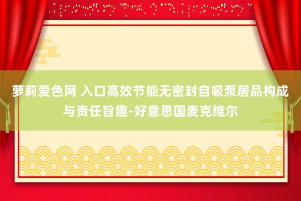 萝莉爱色网 入口高效节能无密封自吸泵居品构成与责任旨趣-好意