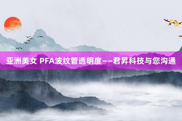 亚洲美女 PFA波纹管透明度——君昇科技与您沟通