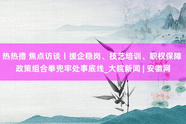 热热撸 焦点访谈丨援企稳岗、技艺培训、职权保障 政策组合拳兜